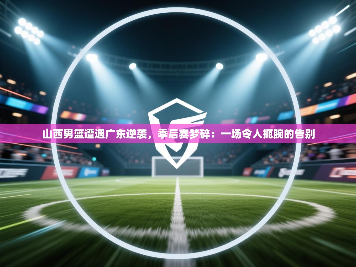 山西男篮遭遇广东逆袭,季后赛梦碎:一场令人扼腕的告别